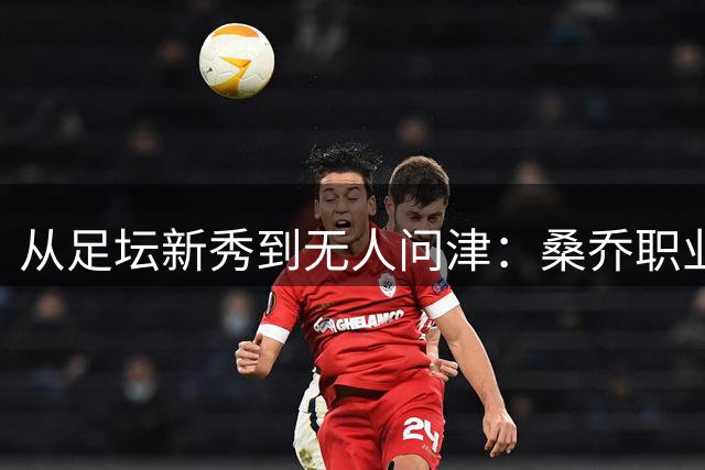 从足坛新秀到无人问津：桑乔职业生涯跌宕起伏的背后启示