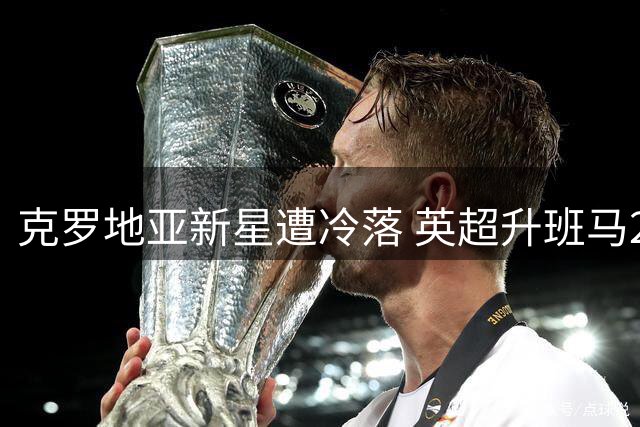 克罗地亚新星遭冷落 英超升班马2500万欧锁定本菲卡锋线遗珠