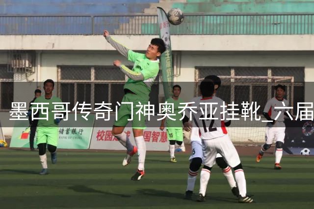 墨西哥传奇门神奥乔亚挂靴 六届世界杯征程创足坛神话