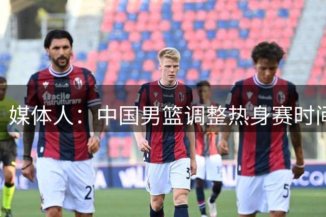 媒体人：中国男篮调整热身赛时间是为了方便留洋球员归来参赛