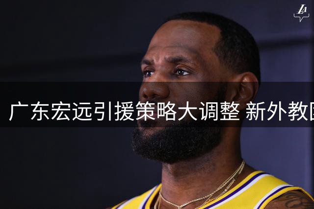 广东宏远引援策略大调整 新外教团队已悄然入驻