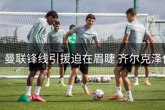 曼联锋线引援迫在眉睫 齐尔克泽位置困境凸显阵容短板