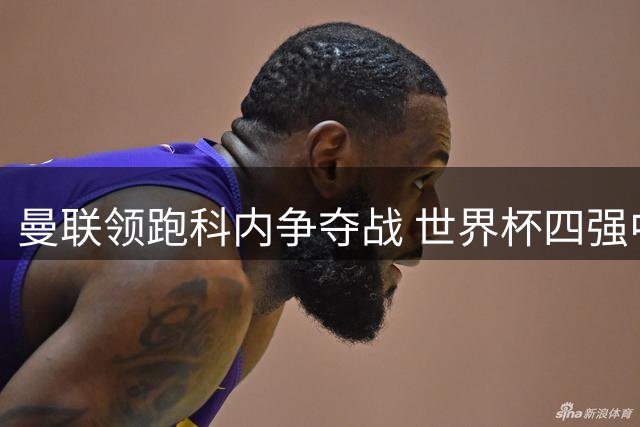 曼联领跑科内争夺战 世界杯四强中场为何钟情老特拉福德？