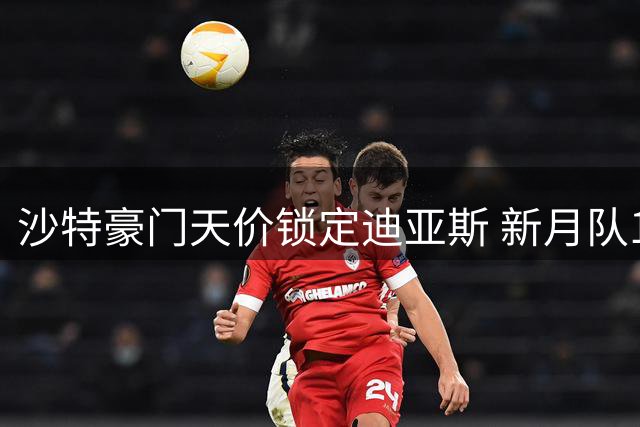 沙特豪门天价锁定迪亚斯 新月队1.5亿美金创今夏转会新纪录