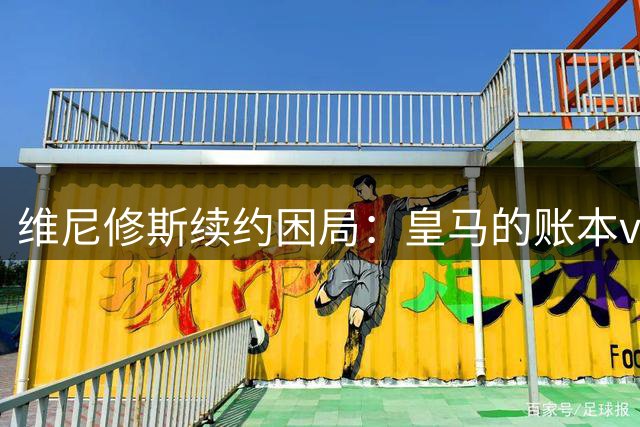 维尼修斯续约困局：皇马的账本vs球员的野心足球圈最近最有看头的不是欧冠半决赛，而是马德里的一家医院隔壁——更衣室