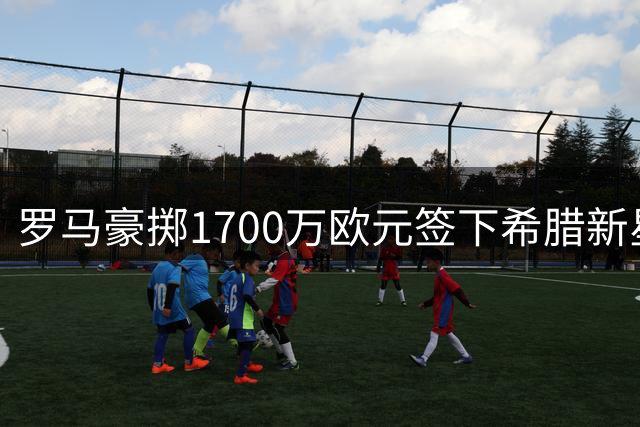 罗马豪掷1700万欧元签下希腊新星 狼堡保留二转分成条款