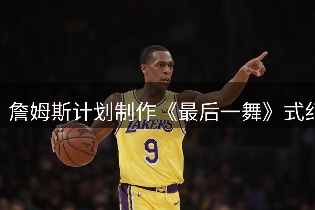 詹姆斯计划制作《最后一舞》式纪录片 将记录76人生涯末章
