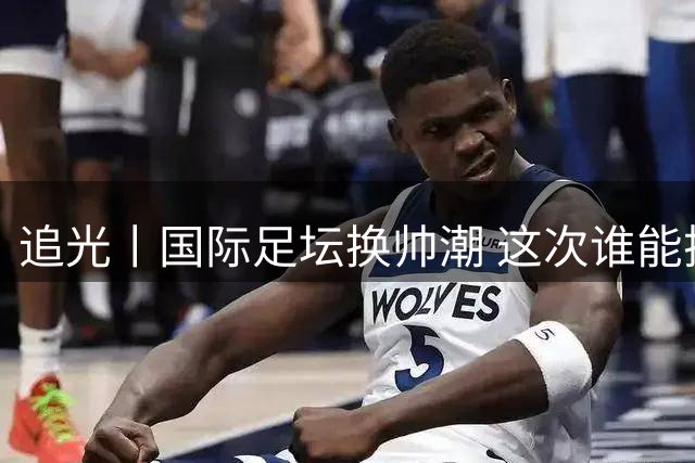 追光丨国际足坛换帅潮 这次谁能押对宝？