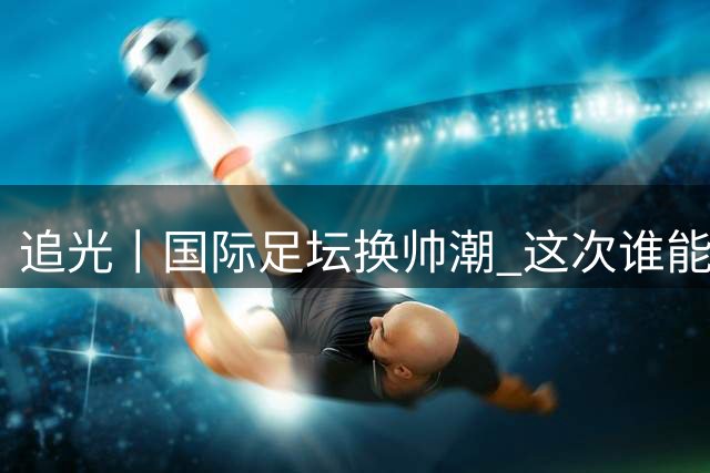 追光丨国际足坛换帅潮 这次谁能押对宝？