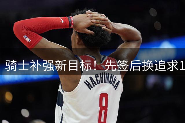 骑士补强新目标！先签后换追求14+5悍将，哈登签约仍需等待