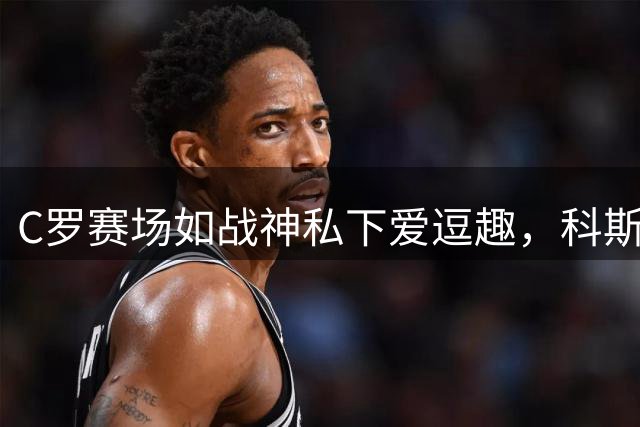 C罗赛场如战神私下爱逗趣，科斯塔揭秘尤文生涯秘辛