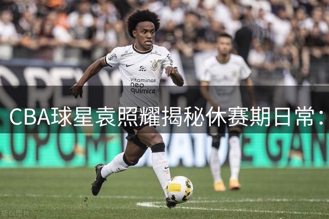 CBA球星袁照耀揭秘休赛期日常：高强度训练+趣味生活全记录