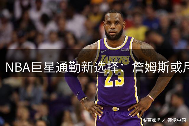NBA巨星通勤新选择：詹姆斯或斥资4000美元单程乘直升机往返纽约费城